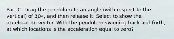 Part C: Drag the pendulum to an angle (with respect to the vertical) of 30∘, and then release it. Select to show the acceleration vector. With the pendulum swinging back and forth, at which locations is the acceleration equal to zero?