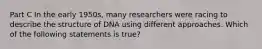 Part C In the early 1950s, many researchers were racing to describe the structure of DNA using different approaches. Which of the following statements is true?