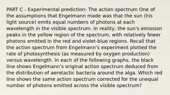 PART C - Experimental prediction: The action spectrum One of the assumptions that Engelmann made was that the sun (his light source) emits equal numbers of photons at each wavelength in the visible spectrum. In reality, the sun's emission peaks in the yellow region of the spectrum, with relatively fewer photons emitted in the red and violet-blue regions. Recall that the action spectrum from Engelmann's experiment plotted the rate of photosynthesis (as measured by oxygen production) versus wavelength. In each of the following graphs, the black line shows Engelmann's original action spectrum deduced from the distribution of aerotactic bacteria around the alga. Which red line shows the same action spectrum corrected for the unequal number of photons emitted across the visible spectrum?