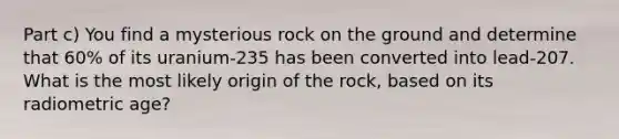 Part c) You find a mysterious rock on the ground and determine that 60% of its uranium-235 has been converted into lead-207. What is the most likely origin of the rock, based on its radiometric age?