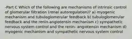 -Part C Which of the following are mechanisms of intrinsic control of glomerular filtration (renal autoregulation)? a) myogenic mechanism and tubuloglomerular feedback b) tubuloglomerular feedback and the renin-angiotensin mechanism c) sympathetic nervous system control and the renin- angiotensin mechanism d) myogenic mechanism and sympathetic nervous system control