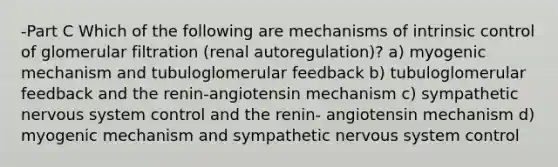 -Part C Which of the following are mechanisms of intrinsic control of glomerular filtration (renal autoregulation)? a) myogenic mechanism and tubuloglomerular feedback b) tubuloglomerular feedback and the renin-angiotensin mechanism c) sympathetic nervous system control and the renin- angiotensin mechanism d) myogenic mechanism and sympathetic nervous system control