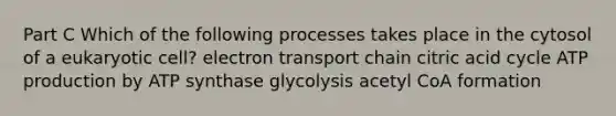 Part C Which of the following processes takes place in the cytosol of a eukaryotic cell? electron transport chain citric acid cycle ATP production by ATP synthase glycolysis acetyl CoA formation