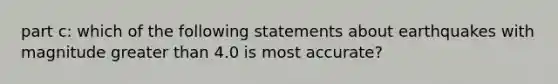 part c: which of the following statements about earthquakes with magnitude <a href='https://www.questionai.com/knowledge/ktgHnBD4o3-greater-than' class='anchor-knowledge'>greater than</a> 4.0 is most accurate?