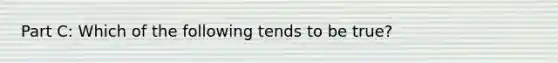 Part C: Which of the following tends to be true?