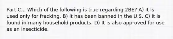 Part C... Which of the following is true regarding 2BE? A) It is used only for fracking. B) It has been banned in the U.S. C) It is found in many household products. D) It is also approved for use as an insecticide.