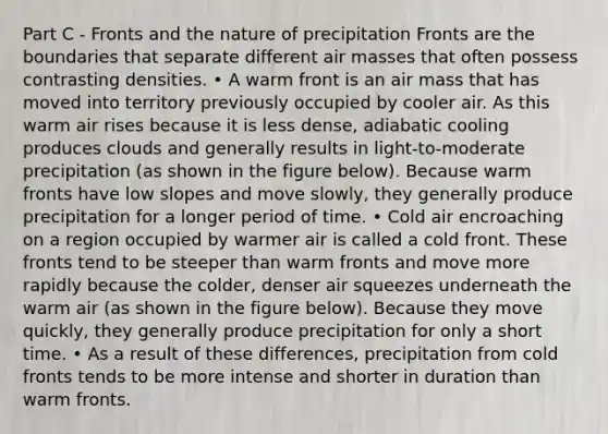 Part C - Fronts and the nature of precipitation Fronts are the boundaries that separate different air masses that often possess contrasting densities. • A <a href='https://www.questionai.com/knowledge/khVPNz1EN7-warm-front' class='anchor-knowledge'>warm front</a> is an air mass that has moved into territory previously occupied by cooler air. As this warm air rises because it is less dense, adiabatic cooling produces clouds and generally results in light-to-moderate precipitation (as shown in the figure below). Because warm fronts have low slopes and move slowly, they generally produce precipitation for a longer period of time. • Cold air encroaching on a region occupied by warmer air is called a cold front. These fronts tend to be steeper than warm fronts and move more rapidly because the colder, denser air squeezes underneath the warm air (as shown in the figure below). Because they move quickly, they generally produce precipitation for only a short time. • As a result of these differences, precipitation from cold fronts tends to be more intense and shorter in duration than warm fronts.