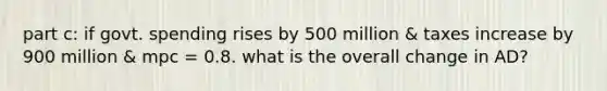 part c: if govt. spending rises by 500 million & taxes increase by 900 million & mpc = 0.8. what is the overall change in AD?