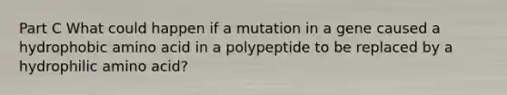 Part C What could happen if a mutation in a gene caused a hydrophobic amino acid in a polypeptide to be replaced by a hydrophilic amino acid?