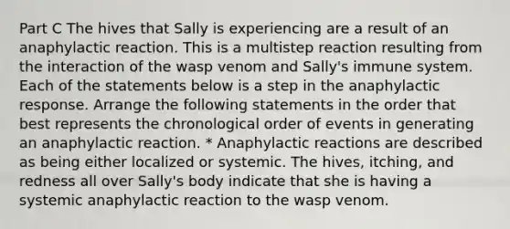 Part C The hives that Sally is experiencing are a result of an anaphylactic reaction. This is a multistep reaction resulting from the interaction of the wasp venom and Sally's immune system. Each of the statements below is a step in the anaphylactic response. Arrange the following statements in the order that best represents the chronological order of events in generating an anaphylactic reaction. * Anaphylactic reactions are described as being either localized or systemic. The hives, itching, and redness all over Sally's body indicate that she is having a systemic anaphylactic reaction to the wasp venom.