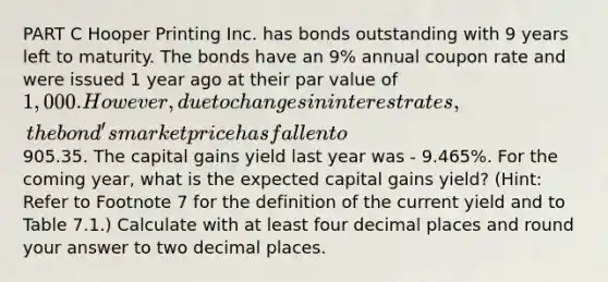 PART C Hooper Printing Inc. has bonds outstanding with 9 years left to maturity. The bonds have an 9% annual coupon rate and were issued 1 year ago at their par value of 1,000. However, due to changes in interest rates, the bond's market price has fallen to905.35. The capital gains yield last year was - 9.465%. For the coming year, what is the expected capital gains yield? (Hint: Refer to Footnote 7 for the definition of the current yield and to Table 7.1.) Calculate with at least four decimal places and round your answer to two decimal places.