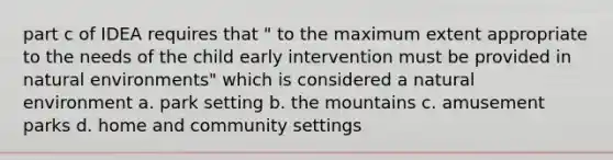 part c of IDEA requires that " to the maximum extent appropriate to the needs of the child early intervention must be provided in natural environments" which is considered a natural environment a. park setting b. the mountains c. amusement parks d. home and community settings