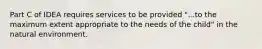 Part C of IDEA requires services to be provided "...to the maximum extent appropriate to the needs of the child" in the natural environment.