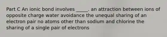 Part C An ionic bond involves _____. an attraction between ions of opposite charge water avoidance the unequal sharing of an electron pair no atoms other than sodium and chlorine the sharing of a single pair of electrons