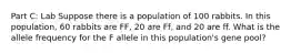 Part C: Lab Suppose there is a population of 100 rabbits. In this population, 60 rabbits are FF, 20 are Ff, and 20 are ff. What is the allele frequency for the F allele in this population's gene pool?