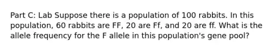 Part C: Lab Suppose there is a population of 100 rabbits. In this population, 60 rabbits are FF, 20 are Ff, and 20 are ff. What is the allele frequency for the F allele in this population's gene pool?