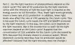 Part C - Do the light reactions of photosynthesis depend on the Calvin cycle? The rate of O2 production by the light reactions varies with the intensity of light because light is required as the energy source for O2 formation. Thus, lower light levels generally mean a lower rate of O2 production. In addition, lower light levels also affect the rate of CO2 uptake by the Calvin cycle. This is because the Calvin cycle needs the ATP and NADPH produced by the light reactions. In this way, the Calvin cycle depends on the light reactions. But is the inverse true as well? Do the light reactions depend on the Calvin cycle? Suppose that the concentration of CO2 available for the Calvin cycle decreased by 50% (because the stomata closed to conserve water). Which statement correctly describes how O2 production would be affected? (Assume that the light intensity does not change.)