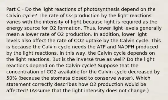 Part C - Do the light reactions of photosynthesis depend on the Calvin cycle? The rate of O2 production by the light reactions varies with the intensity of light because light is required as the energy source for O2 formation. Thus, lower light levels generally mean a lower rate of O2 production. In addition, lower light levels also affect the rate of CO2 uptake by the Calvin cycle. This is because the Calvin cycle needs the ATP and NADPH produced by the light reactions. In this way, the Calvin cycle depends on the light reactions. But is the inverse true as well? Do the light reactions depend on the Calvin cycle? Suppose that the concentration of CO2 available for the Calvin cycle decreased by 50% (because the stomata closed to conserve water). Which statement correctly describes how O2 production would be affected? (Assume that the light intensity does not change.)