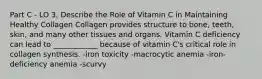 Part C - LO 3, Describe the Role of Vitamin C in Maintaining Healthy Collagen Collagen provides structure to bone, teeth, skin, and many other tissues and organs. Vitamin C deficiency can lead to ____________ because of vitamin C's critical role in collagen synthesis. -iron toxicity -macrocytic anemia -iron-deficiency anemia -scurvy