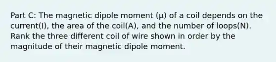 Part C: The magnetic dipole moment (µ) of a coil depends on the current(I), the area of the coil(A), and the number of loops(N). Rank the three different coil of wire shown in order by the magnitude of their magnetic dipole moment.