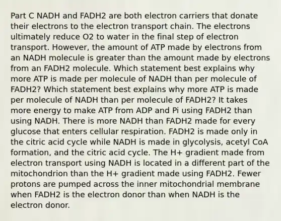 Part C NADH and FADH2 are both electron carriers that donate their electrons to <a href='https://www.questionai.com/knowledge/k57oGBr0HP-the-electron-transport-chain' class='anchor-knowledge'>the electron transport chain</a>. The electrons ultimately reduce O2 to water in the final step of electron transport. However, the amount of ATP made by electrons from an NADH molecule is greater than the amount made by electrons from an FADH2 molecule. Which statement best explains why more ATP is made per molecule of NADH than per molecule of FADH2? Which statement best explains why more ATP is made per molecule of NADH than per molecule of FADH2? It takes more energy to make ATP from ADP and Pi using FADH2 than using NADH. There is more NADH than FADH2 made for every glucose that enters cellular respiration. FADH2 is made only in the citric acid cycle while NADH is made in glycolysis, acetyl CoA formation, and the citric acid cycle. The H+ gradient made from electron transport using NADH is located in a different part of the mitochondrion than the H+ gradient made using FADH2. Fewer protons are pumped across the inner mitochondrial membrane when FADH2 is the electron donor than when NADH is the electron donor.