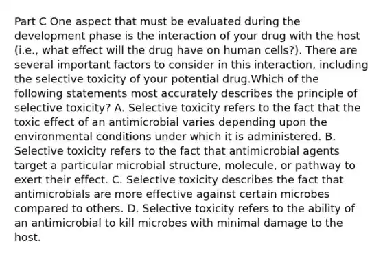 Part C One aspect that must be evaluated during the development phase is the interaction of your drug with the host (i.e., what effect will the drug have on human cells?). There are several important factors to consider in this interaction, including the selective toxicity of your potential drug.Which of the following statements most accurately describes the principle of selective toxicity? A. Selective toxicity refers to the fact that the toxic effect of an antimicrobial varies depending upon the environmental conditions under which it is administered. B. Selective toxicity refers to the fact that antimicrobial agents target a particular microbial structure, molecule, or pathway to exert their effect. C. Selective toxicity describes the fact that antimicrobials are more effective against certain microbes compared to others. D. Selective toxicity refers to the ability of an antimicrobial to kill microbes with minimal damage to the host.