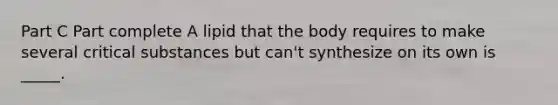 Part C Part complete A lipid that the body requires to make several critical substances but can't synthesize on its own is _____.
