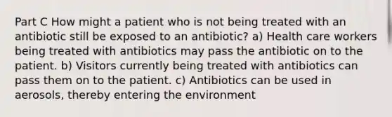 Part C How might a patient who is not being treated with an antibiotic still be exposed to an antibiotic? a) Health care workers being treated with antibiotics may pass the antibiotic on to the patient. b) Visitors currently being treated with antibiotics can pass them on to the patient. c) Antibiotics can be used in aerosols, thereby entering the environment