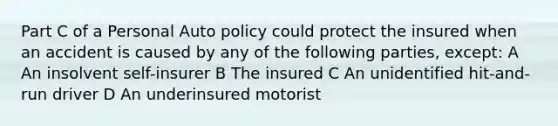 Part C of a Personal Auto policy could protect the insured when an accident is caused by any of the following parties, except: A An insolvent self-insurer B The insured C An unidentified hit-and-run driver D An underinsured motorist