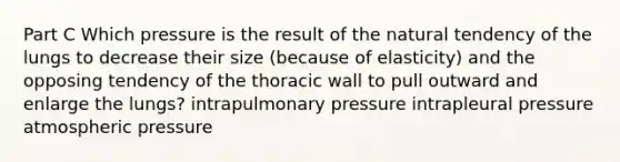 Part C Which pressure is the result of the natural tendency of the lungs to decrease their size (because of elasticity) and the opposing tendency of the thoracic wall to pull outward and enlarge the lungs? intrapulmonary pressure intrapleural pressure atmospheric pressure