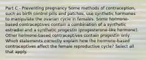 Part C - Preventing pregnancy Some methods of contraception, such as birth control pills and patches, use synthetic hormones to manipulate the ovarian cycle in females. Some hormone-based contraceptives contain a combination of a synthetic estradiol and a synthetic progestin (progesterone-like hormone). Other hormone-based contraceptives contain progestin only. Which statements correctly explain how the hormone-based contraceptives affect the female reproductive cycle? Select all that apply.