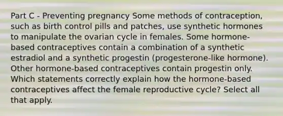 Part C - Preventing pregnancy Some methods of contraception, such as birth control pills and patches, use synthetic hormones to manipulate the ovarian cycle in females. Some hormone-based contraceptives contain a combination of a synthetic estradiol and a synthetic progestin (progesterone-like hormone). Other hormone-based contraceptives contain progestin only. Which statements correctly explain how the hormone-based contraceptives affect the female reproductive cycle? Select all that apply.