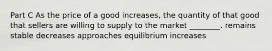 Part C As the price of a good increases, the quantity of that good that sellers are willing to supply to the market ________. remains stable decreases approaches equilibrium increases