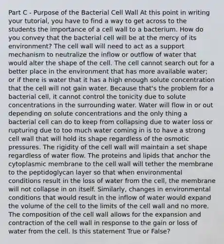 Part C - Purpose of the Bacterial Cell Wall At this point in writing your tutorial, you have to find a way to get across to the students the importance of a cell wall to a bacterium. How do you convey that the bacterial cell will be at the mercy of its environment? The cell wall will need to act as a support mechanism to neutralize the inflow or outflow of water that would alter the shape of the cell. The cell cannot search out for a better place in the environment that has more available water; or if there is water that it has a high enough solute concentration that the cell will not gain water. Because that's the problem for a bacterial cell, it cannot control the tonicity due to solute concentrations in the surrounding water. Water will flow in or out depending on solute concentrations and the only thing a bacterial cell can do to keep from collapsing due to water loss or rupturing due to too much water coming in is to have a strong cell wall that will hold its shape regardless of the osmotic pressures. The rigidity of the cell wall will maintain a set shape regardless of water flow. The proteins and lipids that anchor the cytoplasmic membrane to the cell wall will tether the membrane to the peptidoglycan layer so that when environmental conditions result in the loss of water from the cell, the membrane will not collapse in on itself. Similarly, changes in environmental conditions that would result in the inflow of water would expand the volume of the cell to the limits of the cell wall and no more. The composition of the cell wall allows for the expansion and contraction of the cell wall in response to the gain or loss of water from the cell. Is this statement True or False?