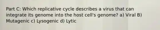 Part C: Which replicative cycle describes a virus that can integrate its genome into the host cell's genome? a) Viral B) Mutagenic c) Lysogenic d) Lytic