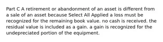 Part C A retirement or abandonment of an asset is different from a sale of an asset because Select All Applied a loss must be recognized for the remaining book value. no cash is received. the residual value is included as a gain. a gain is recognized for the undepreciated portion of the equipment.