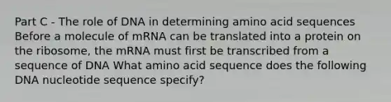 Part C - The role of DNA in determining amino acid sequences Before a molecule of mRNA can be translated into a protein on the ribosome, the mRNA must first be transcribed from a sequence of DNA What amino acid sequence does the following DNA nucleotide sequence specify?