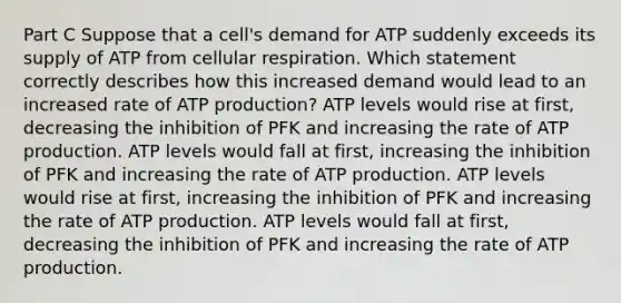 Part C Suppose that a cell's demand for ATP suddenly exceeds its supply of ATP from <a href='https://www.questionai.com/knowledge/k1IqNYBAJw-cellular-respiration' class='anchor-knowledge'>cellular respiration</a>. Which statement correctly describes how this increased demand would lead to an increased rate of <a href='https://www.questionai.com/knowledge/kQXM5vFKbG-atp-production' class='anchor-knowledge'>atp production</a>? ATP levels would rise at first, decreasing the inhibition of PFK and increasing the rate of ATP production. ATP levels would fall at first, increasing the inhibition of PFK and increasing the rate of ATP production. ATP levels would rise at first, increasing the inhibition of PFK and increasing the rate of ATP production. ATP levels would fall at first, decreasing the inhibition of PFK and increasing the rate of ATP production.