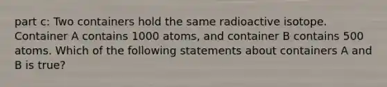 part c: Two containers hold the same radioactive isotope. Container A contains 1000 atoms, and container B contains 500 atoms. Which of the following statements about containers A and B is true?