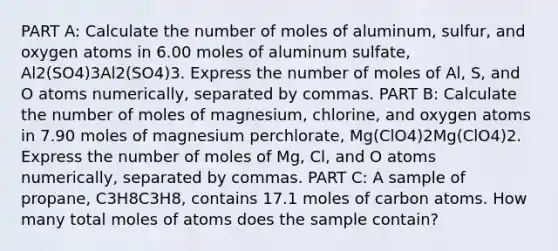 PART A: Calculate the number of moles of aluminum, sulfur, and oxygen atoms in 6.00 moles of aluminum sulfate, Al2(SO4)3Al2(SO4)3. Express the number of moles of Al, S, and O atoms numerically, separated by commas. PART B: Calculate the number of moles of magnesium, chlorine, and oxygen atoms in 7.90 moles of magnesium perchlorate, Mg(ClO4)2Mg(ClO4)2. Express the number of moles of Mg, Cl, and O atoms numerically, separated by commas. PART C: A sample of propane, C3H8C3H8, contains 17.1 moles of carbon atoms. How many total moles of atoms does the sample contain?