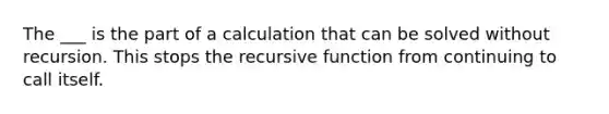 The ___ is the part of a calculation that can be solved without recursion. This stops the recursive function from continuing to call itself.