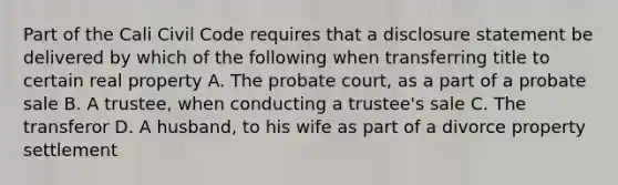 Part of the Cali Civil Code requires that a disclosure statement be delivered by which of the following when transferring title to certain real property A. The probate court, as a part of a probate sale B. A trustee, when conducting a trustee's sale C. The transferor D. A husband, to his wife as part of a divorce property settlement