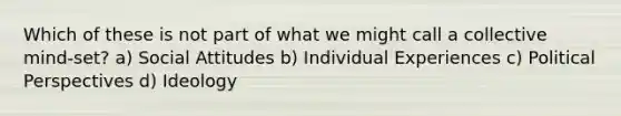 Which of these is not part of what we might call a collective mind-set? a) Social Attitudes b) Individual Experiences c) Political Perspectives d) Ideology