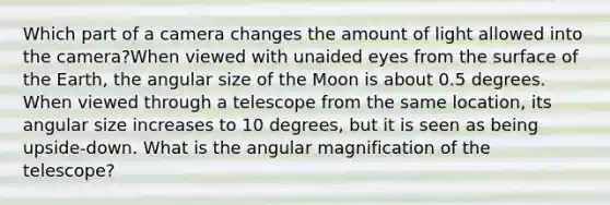 Which part of a camera changes the amount of light allowed into the camera?When viewed with unaided eyes from the surface of the Earth, the angular size of the Moon is about 0.5 degrees. When viewed through a telescope from the same location, its angular size increases to 10 degrees, but it is seen as being upside-down. What is the angular magnification of the telescope?