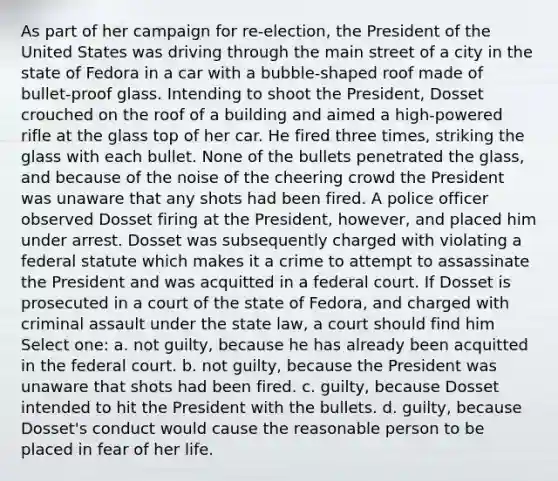 As part of her campaign for re-election, the President of the United States was driving through the main street of a city in the state of Fedora in a car with a bubble-shaped roof made of bullet-proof glass. Intending to shoot the President, Dosset crouched on the roof of a building and aimed a high-powered rifle at the glass top of her car. He fired three times, striking the glass with each bullet. None of the bullets penetrated the glass, and because of the noise of the cheering crowd the President was unaware that any shots had been fired. A police officer observed Dosset firing at the President, however, and placed him under arrest. Dosset was subsequently charged with violating a federal statute which makes it a crime to attempt to assassinate the President and was acquitted in a federal court. If Dosset is prosecuted in a court of the state of Fedora, and charged with criminal assault under the state law, a court should find him Select one: a. not guilty, because he has already been acquitted in the federal court. b. not guilty, because the President was unaware that shots had been fired. c. guilty, because Dosset intended to hit the President with the bullets. d. guilty, because Dosset's conduct would cause the reasonable person to be placed in fear of her life.