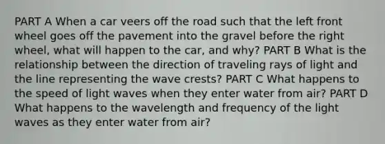 PART A When a car veers off the road such that the left front wheel goes off the pavement into the gravel before the right wheel, what will happen to the car, and why? PART B What is the relationship between the direction of traveling rays of light and the line representing the wave crests? PART C What happens to the speed of light waves when they enter water from air? PART D What happens to the wavelength and frequency of the light waves as they enter water from air?