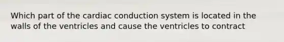 Which part of the cardiac conduction system is located in the walls of the ventricles and cause the ventricles to contract