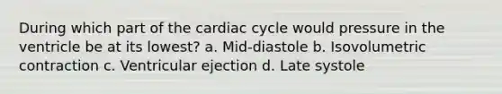 During which part of the cardiac cycle would pressure in the ventricle be at its lowest? a. Mid-diastole b. Isovolumetric contraction c. Ventricular ejection d. Late systole