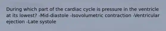 During which part of the cardiac cycle is pressure in the ventricle at its lowest? -Mid-diastole -Isovolumetric contraction -Ventricular ejection -Late systole