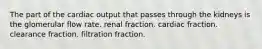 The part of the cardiac output that passes through the kidneys is the glomerular flow rate. renal fraction. cardiac fraction. clearance fraction. filtration fraction.